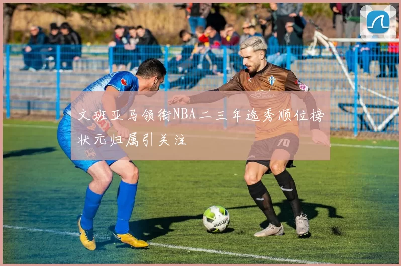 文班亚马领衔NBA二三年选秀顺位榜状元归属引关注