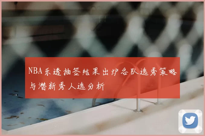 NBA乐透抽签结果出炉各队选秀策略与潜新秀人选分析