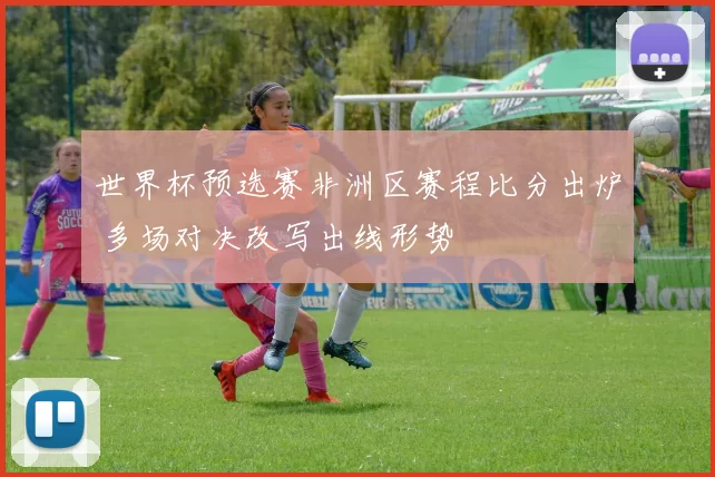 世界杯预选赛非洲区赛程比分出炉 多场对决改写出线形势