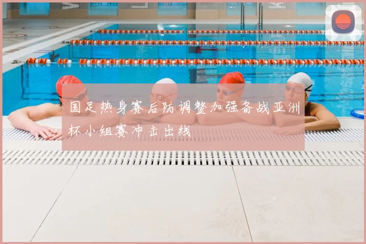 国足热身赛后防调整加强备战亚洲杯小组赛冲击出线