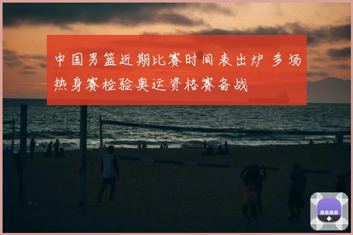 中国男篮近期比赛时间表出炉 多场热身赛检验奥运资格赛备战