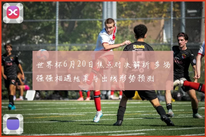 世界杯6月20日焦点对决解析 多场强强相遇结果与出线形势预测