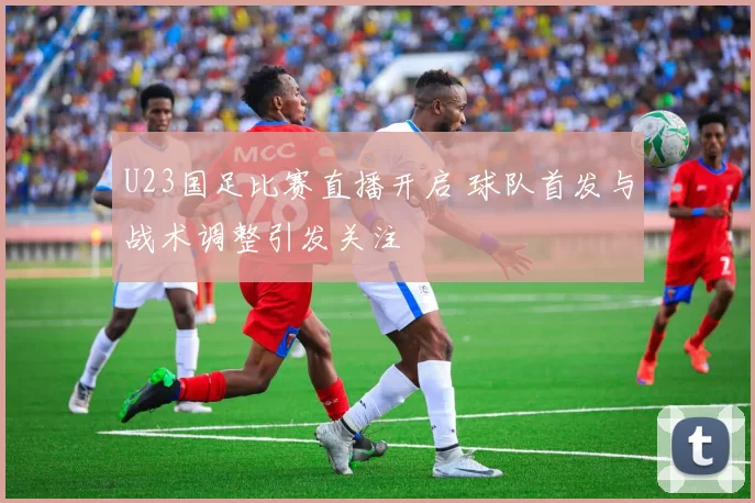 U23国足比赛直播开启 球队首发与战术调整引发关注