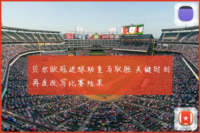 贝尔欧冠进球助皇马取胜 关键时刻再度改写比赛结果