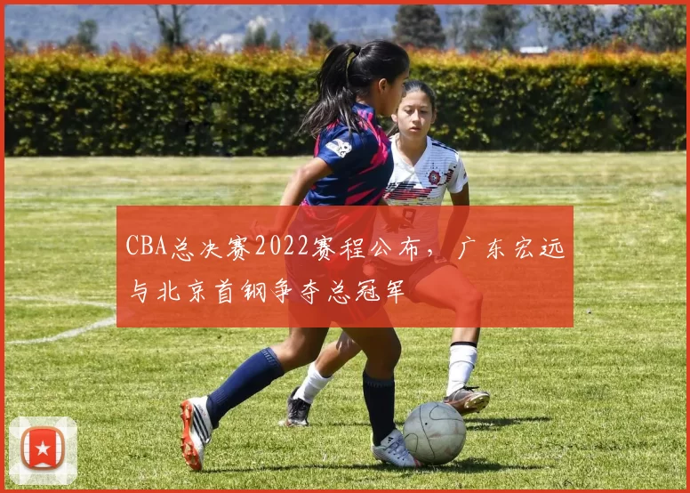 CBA总决赛2022赛程公布，广东宏远与北京首钢争夺总冠军