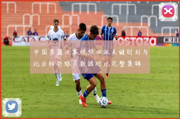 中国男篮决赛视频回放关键时刻与比分转折球员数据对比完整集锦