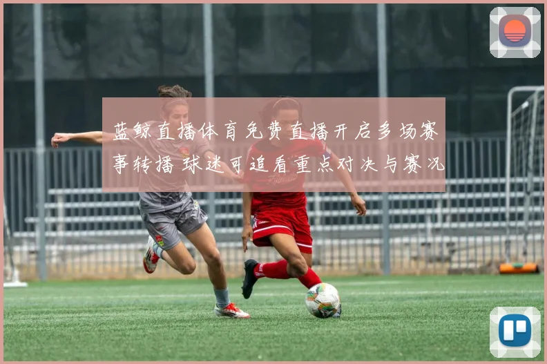 蓝鲸直播体育免费直播开启多场赛事转播 球迷可追看重点对决与赛况更新