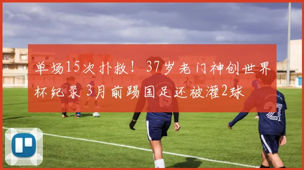 单场15次扑救!37岁老门神创世界杯纪录 3月前踢国足还被灌2球