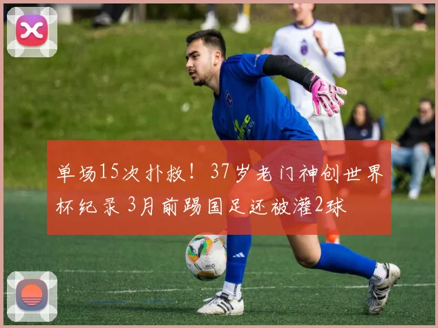 单场15次扑救!37岁老门神创世界杯纪录 3月前踢国足还被灌2球