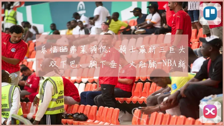 乐福晒弗莱调侃:骑士最新三巨头,双下巴、胸下垂、大肚腩-NBA新闻