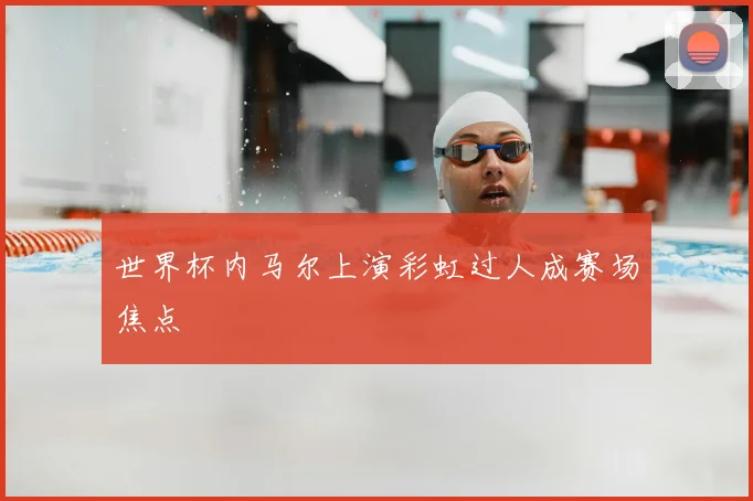 世界杯内马尔上演彩虹过人成赛场焦点
