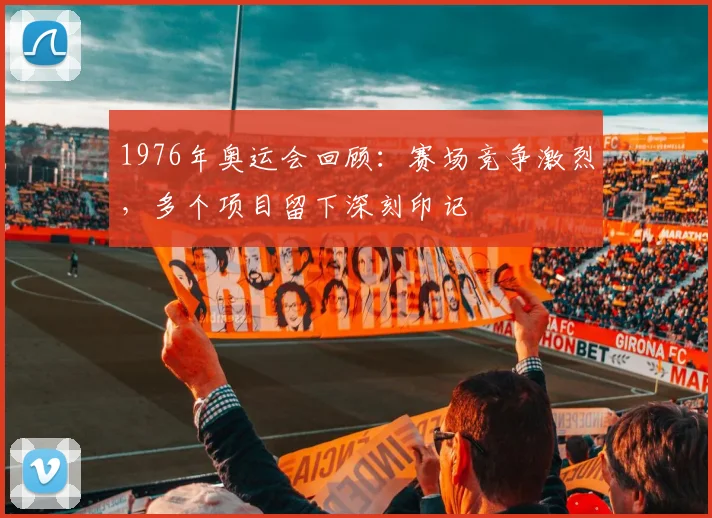 1976年奥运会回顾：赛场竞争激烈，多个项目留下深刻印记