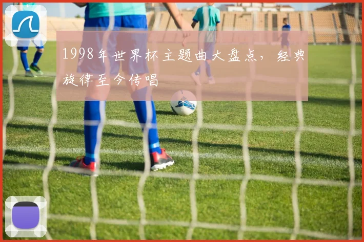 1998年世界杯主题曲大盘点,经典旋律至今传唱