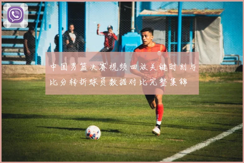 中国男篮决赛视频回放关键时刻与比分转折球员数据对比完整集锦