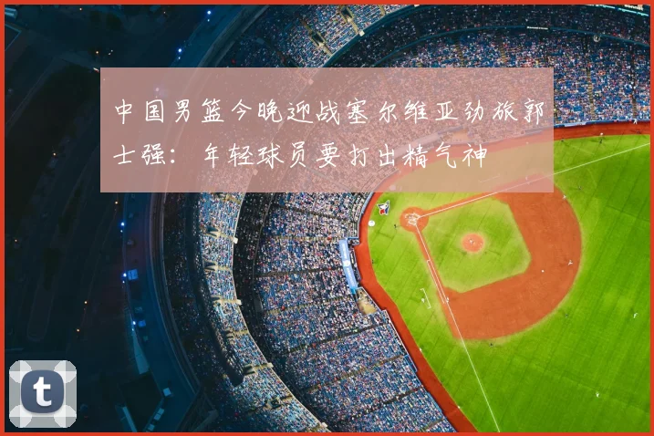中国男篮今晚迎战塞尔维亚劲旅郭士强：年轻球员要打出精气神