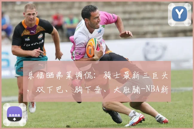 乐福晒弗莱调侃:骑士最新三巨头,双下巴、胸下垂、大肚腩-NBA新闻