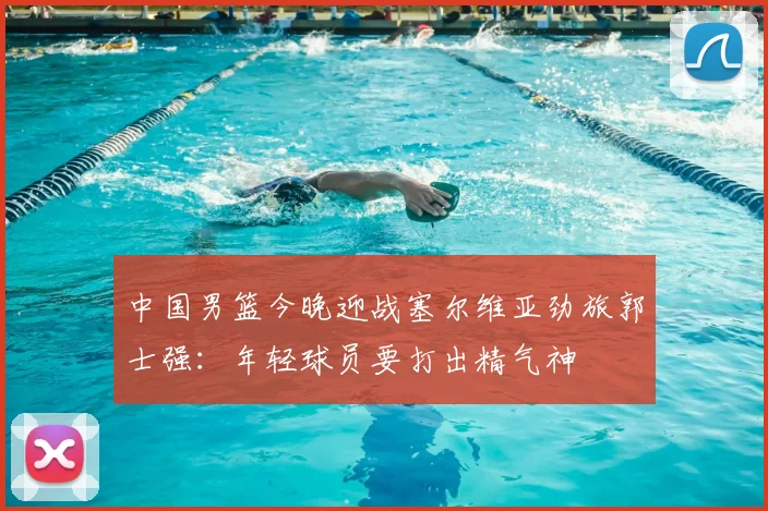 中国男篮今晚迎战塞尔维亚劲旅郭士强：年轻球员要打出精气神